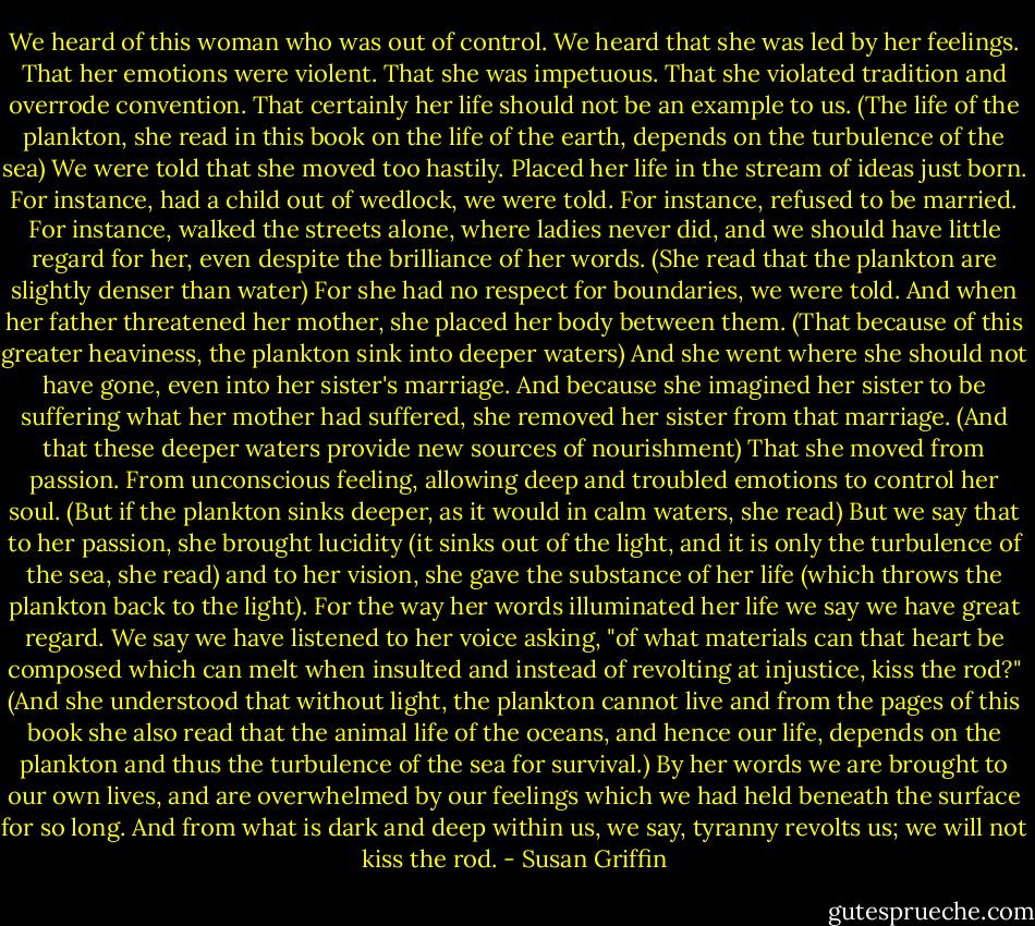 We heard of this woman who was out of control. We heard that she was led by her feelings. That her emotions were violent. That she was impetuous. That she violated tradition and overrode convention. That certainly her life should not be an example to us. (The life of the plankton, she read in this book on the life of the earth, depends on the turbulence of the sea) We were told that she moved too hastily. Placed her life in the stream of ideas just born. For instance, had a child out of wedlock, we were told. For instance, refused to be married. For instance, walked the streets alone, where ladies never did, and we should have little regard for her, even despite the brilliance of her words. (She read that the plankton are slightly denser than water) For she had no respect for boundaries, we were told. And when her father threatened her mother, she placed her body between them. (That because of this greater heaviness, the plankton sink into deeper waters) And she went where she should not have gone, even into her sister's marriage. And because she imagined her sister to be suffering what her mother had suffered, she removed her sister from that marriage. (And that these deeper waters provide new sources of nourishment) That she moved from passion. From unconscious feeling, allowing deep and troubled emotions to control her soul. (But if the plankton sinks deeper, as it would in calm waters, she read) But we say that to her passion, she brought lucidity (it sinks out of the light, and it is only the turbulence of the sea, she read) and to her vision, she gave the substance of her life (which throws the plankton back to the light). For the way her words illuminated her life we say we have great regard. We say we have listened to her voice asking, "of what materials can that heart be composed which can melt when insulted and instead of revolting at injustice, kiss the rod?" (And she understood that without light, the plankton cannot live and from the pages of this book she also read that the animal life of the oceans, and hence our life, depends on the plankton and thus the turbulence of the sea for survival.) By her words we are brought to our own lives, and are overwhelmed by our feelings which we had held beneath the surface for so long. And from what is dark and deep within us, we say, tyranny revolts us; we will not kiss the rod. - Susan Griffin