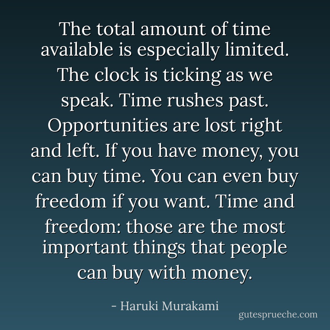 The total amount of time available is especially limited. The clock is ticking as we speak. Time rushes past. Opportunities are lost right and left. If you have money, you can buy time. You can even buy freedom if you want. Time and freedom: those are the most important things that people can buy with money. - Haruki Murakami