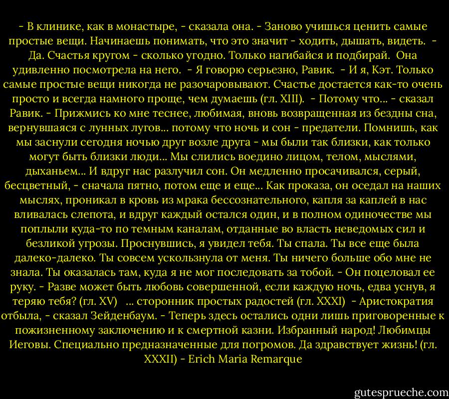 - В клинике, как в монастыре, - сказала она. - Заново учишься ценить<br />самые простые вещи. Начинаешь понимать, что это значит - ходить, дышать,<br />видеть.<br /> - Да. Счастья кругом - сколько угодно. Только нагибайся и подбирай.<br /> Она удивленно посмотрела на него.<br /> - Я говорю серьезно, Равик.<br /> - И я, Кэт. Только самые простые вещи никогда не разочаровывают.<br />Счастье достается как-то очень просто и всегда намного проще, чем думаешь (гл. XIII).<br /><br />- Потому что... - сказал Равик. - Прижмись ко мне теснее, любимая,<br />вновь возвращенная из бездны сна, вернувшаяся с лунных лугов... потому что<br />ночь и сон - предатели. Помнишь, как мы заснули сегодня ночью друг возле<br />друга - мы были так близки, как только могут быть близки люди... Мы слились<br />воедино лицом, телом, мыслями, дыханьем... И вдруг нас разлучил сон. Он<br />медленно просачивался, серый, бесцветный, - сначала пятно, потом еще и<br />еще... Как проказа, он оседал на наших мыслях, проникал в кровь из мрака<br />бессознательного, капля за каплей в нас вливалась слепота, и вдруг каждый<br />остался один, и в полном одиночестве мы поплыли куда-то по темным каналам,<br />отданные во власть неведомых сил и безликой угрозы. Проснувшись, я увидел<br />тебя. Ты спала. Ты все еще была далеко-далеко. Ты совсем ускользнула от<br />меня. Ты ничего больше обо мне не знала. Ты оказалась там, куда я не мог<br />последовать за тобой. - Он поцеловал ее руку. - Разве может быть любовь<br />совершенной, если каждую ночь, едва уснув, я теряю тебя? (гл. XV)<br /><br /><br />... сторонник простых радостей (гл. ХХХI)<br /><br />- Аристократия отбыла, - сказал Зейденбаум. - Теперь здесь остались<br />одни лишь приговоренные к пожизненному заключению и к смертной казни.<br />Избранный народ! Любимцы Иеговы. Специально предназначенные для погромов. Да здравствует жизнь! (гл. XXXII) - Erich Maria Remarque