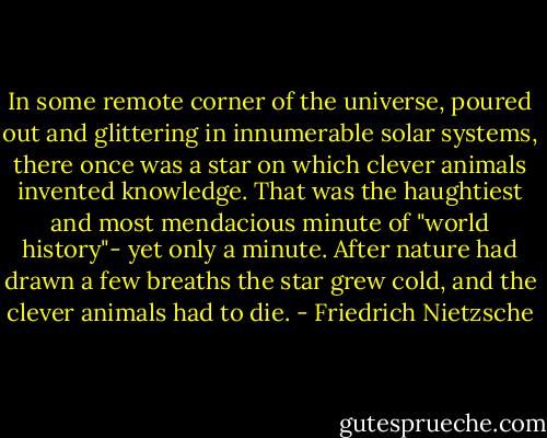 In some remote corner of the universe, poured out and glittering in innumerable solar systems, there once was a star on which clever animals invented knowledge. That was the haughtiest and most mendacious minute of "world history"- yet only a minute. After nature had drawn a few breaths the star grew cold, and the clever animals had to die. - Friedrich Nietzsche