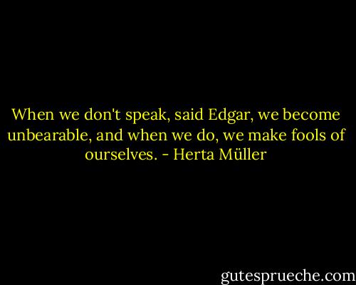 When we don't speak, said Edgar, we become unbearable, and when we do, we make fools of ourselves. - Herta Müller