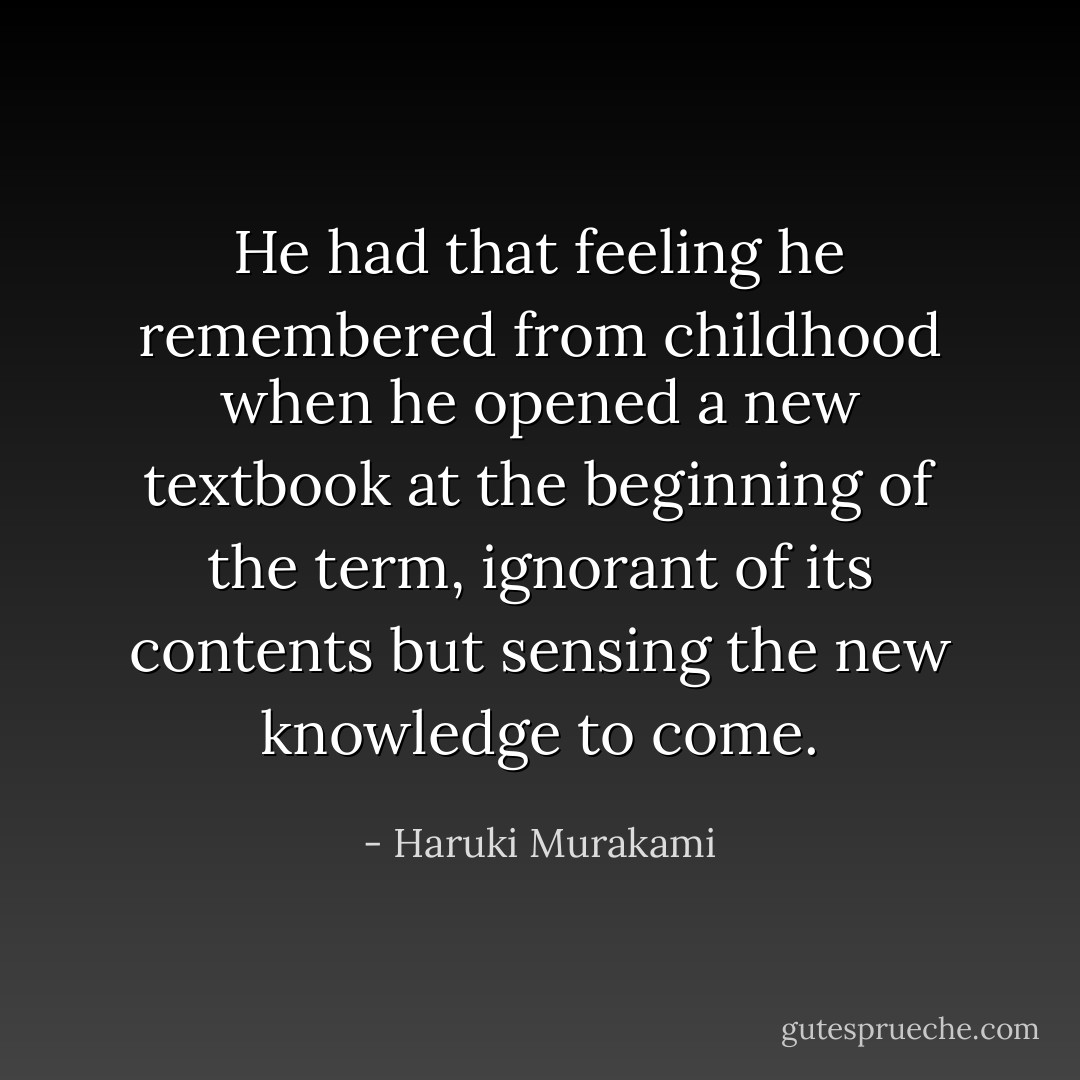 He had that feeling he remembered from childhood when he opened a new textbook at the beginning of the term, ignorant of its contents but sensing the new knowledge to come. - Haruki Murakami