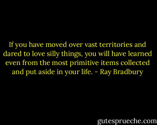 If you have moved over vast territories and dared to love silly things, you will have learned even from the most primitive items collected and put aside in your life. - Ray Bradbury