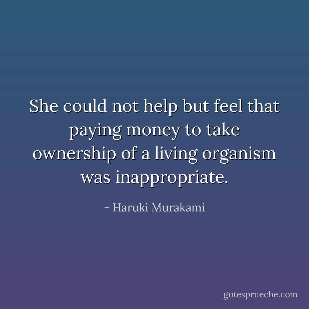 She could not help but feel that paying money to take ownership of a living organism was inappropriate. - Haruki Murakami