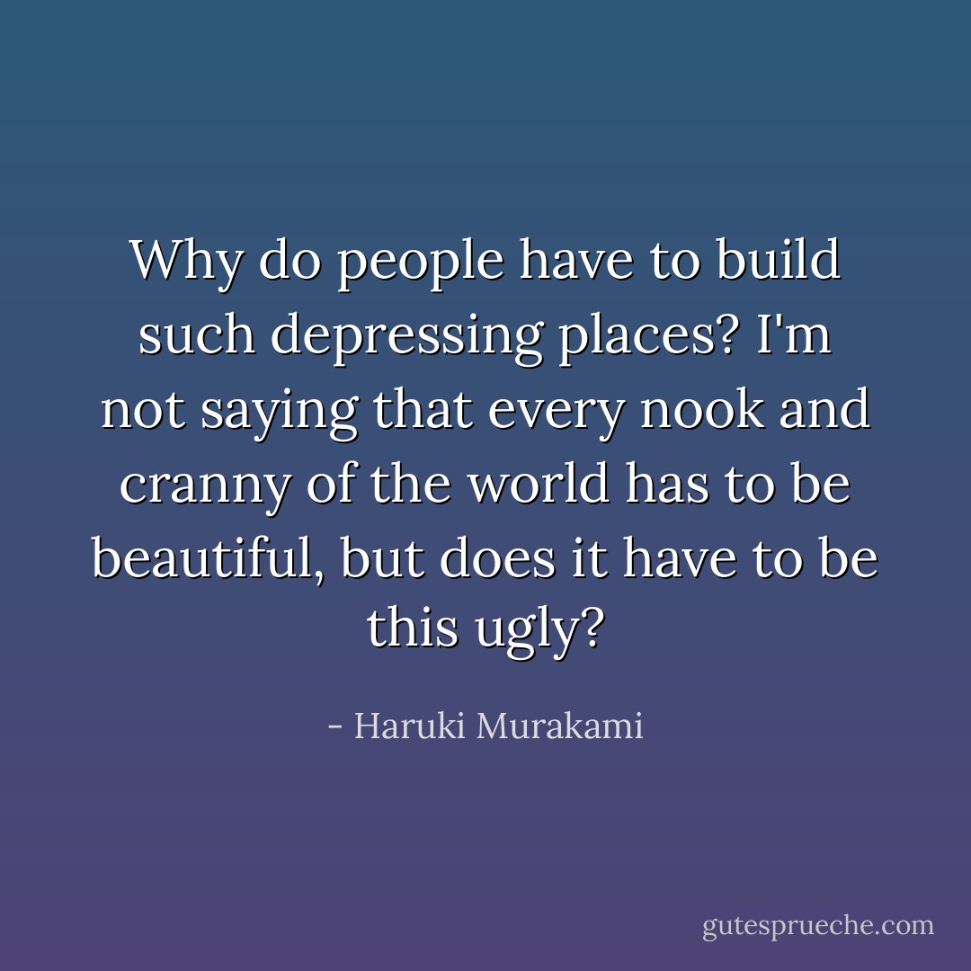 Why do people have to build such depressing places? I'm not saying that every nook and cranny of the world has to be beautiful, but does it have to be this ugly? - Haruki Murakami
