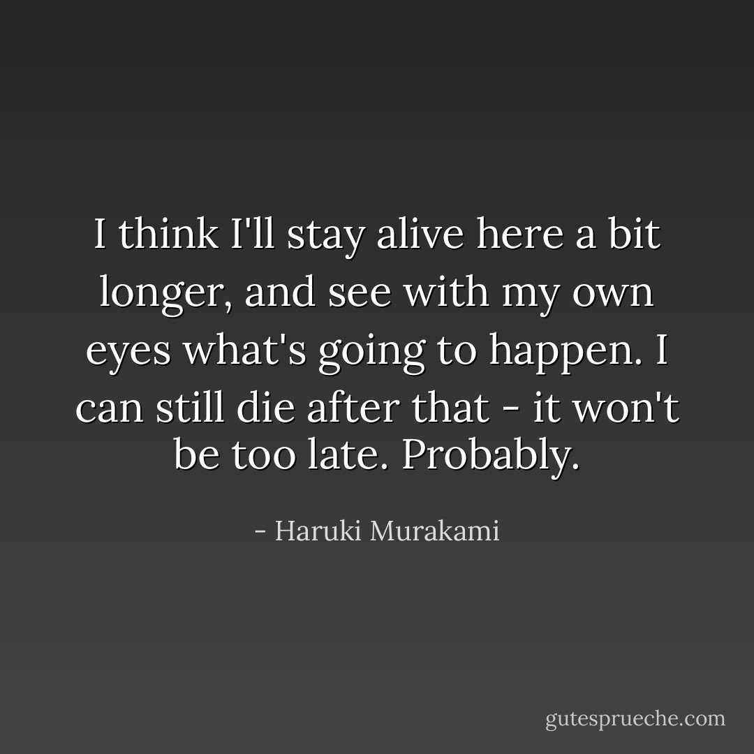 I think I'll stay alive here a bit longer, and see with my own eyes what's going to happen. I can still die after that - it won't be too late. Probably. - Haruki Murakami