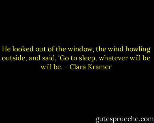 He looked out of the window, the wind howling outside, and said, 'Go to sleep, whatever will be will be. - Clara Kramer