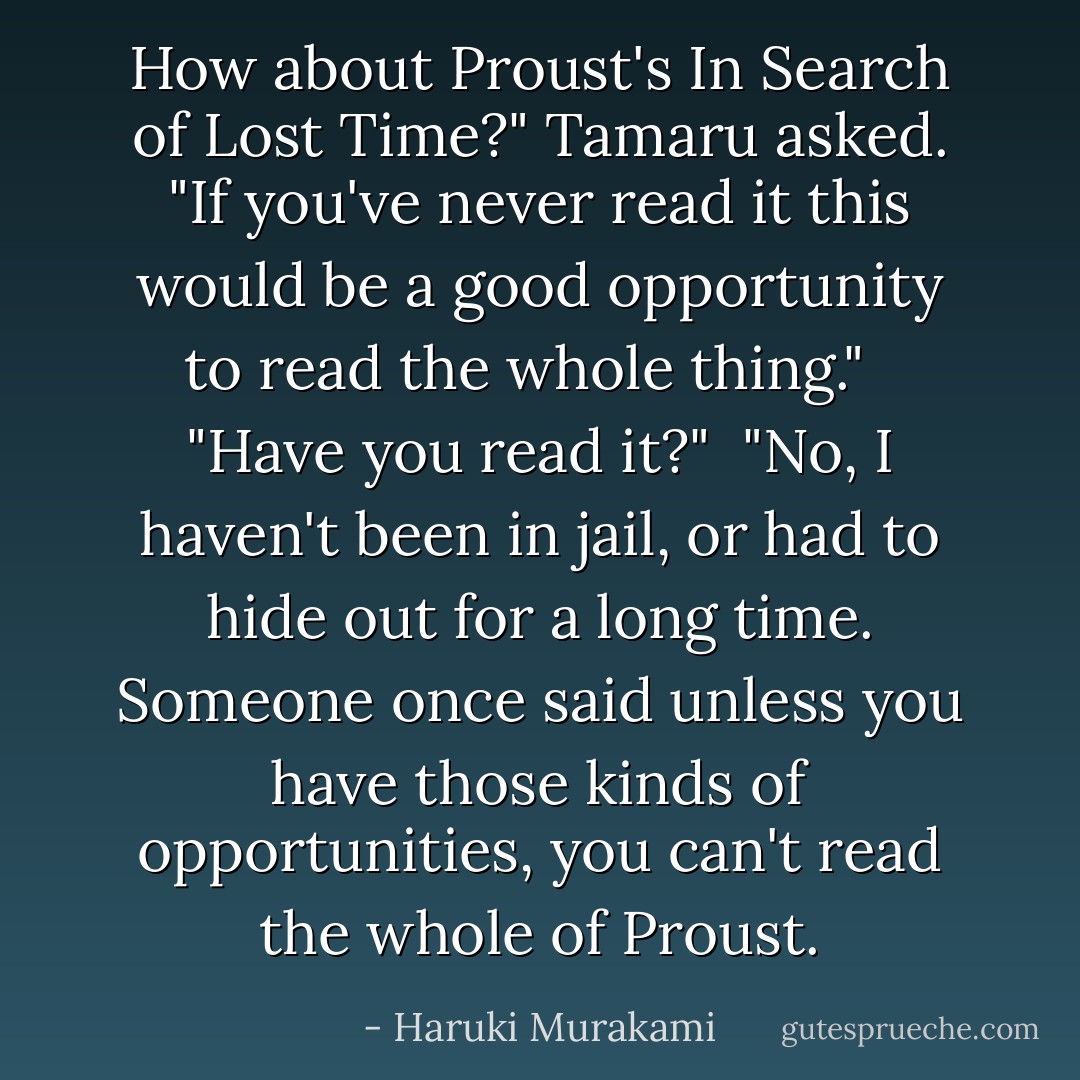 How about Proust's In Search of Lost Time?" Tamaru asked. "If you've never read it this would be a good opportunity to read the whole thing." <br /><br />"Have you read it?"<br /><br />"No, I haven't been in jail, or had to hide out for a long time. Someone once said unless you have those kinds of opportunities, you can't read the whole of Proust. - Haruki Murakami