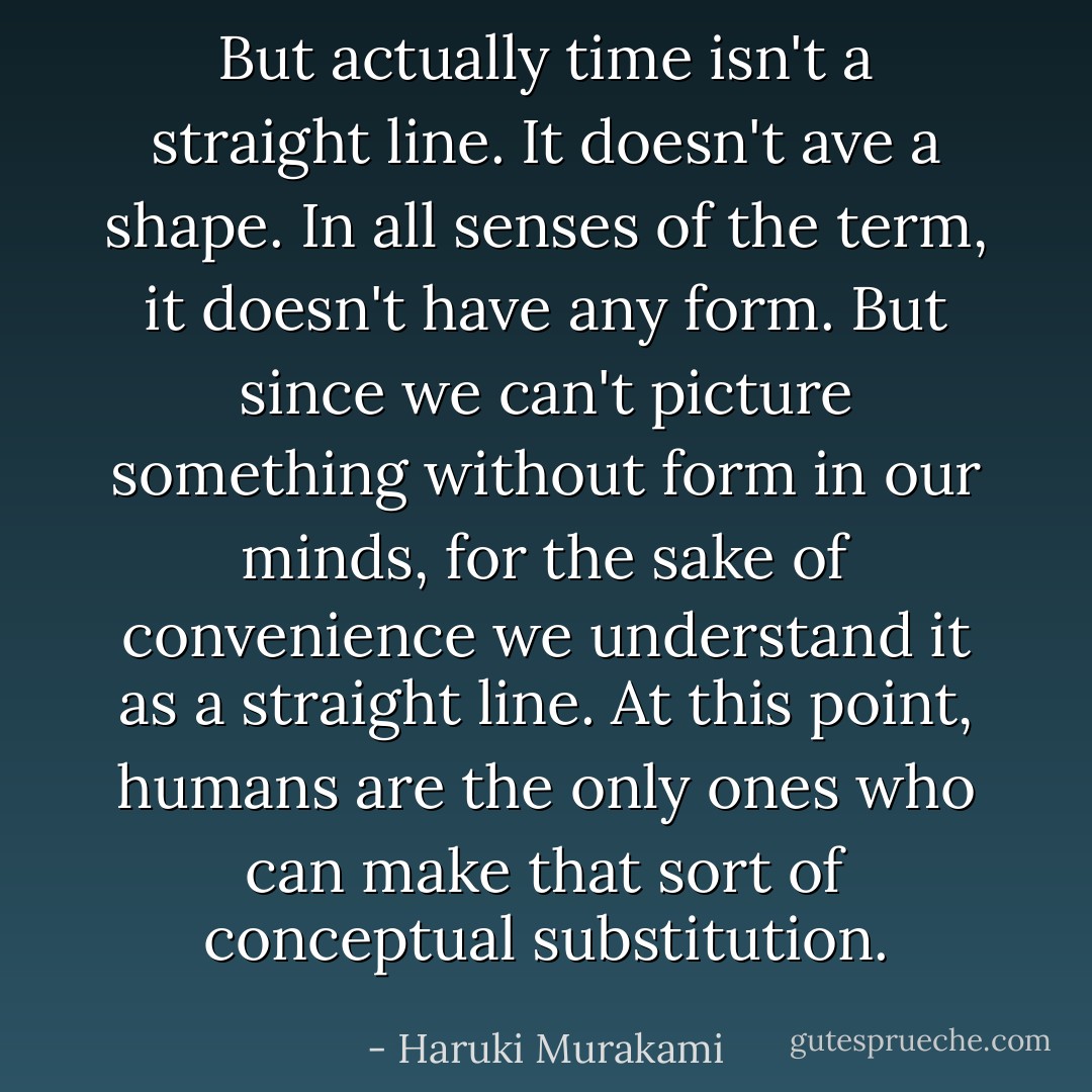 But actually time isn't a straight line. It doesn't ave a shape. In all senses of the term, it doesn't have any form. But since we can't picture something without form in our minds, for the sake of convenience we understand it as a straight line. At this point, humans are the only ones who can make that sort of conceptual substitution. - Haruki Murakami