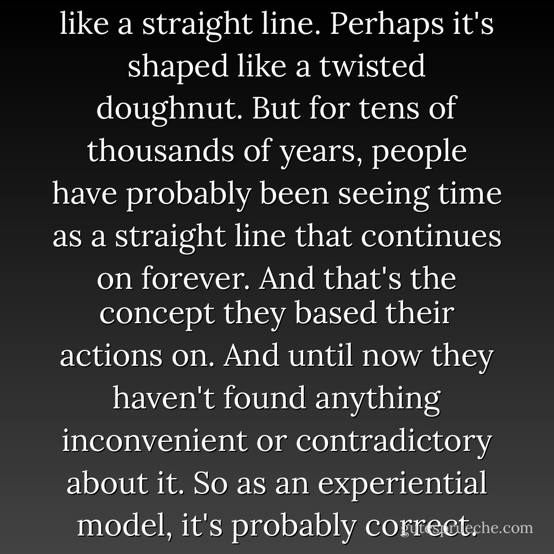 Maybe time is nothing at all like a straight line. Perhaps it's shaped like a twisted doughnut. But for tens of thousands of years, people have probably been seeing time as a straight line that continues on forever. And that's the concept they based their actions on. And until now they haven't found anything inconvenient or contradictory about it. So as an experiential model, it's probably correct. - Haruki Murakami