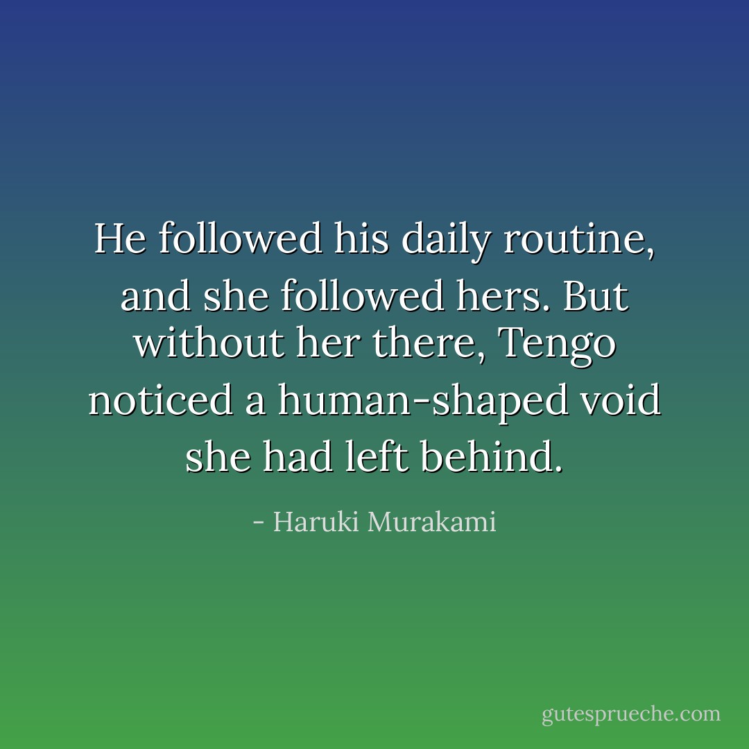 He followed his daily routine, and she followed hers. But without her there, Tengo noticed a human-shaped void she had left behind. - Haruki Murakami
