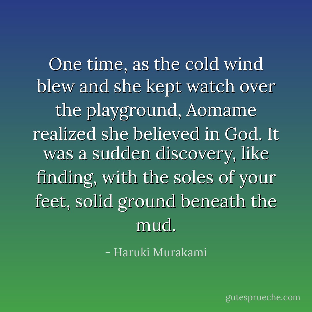 One time, as the cold wind blew and she kept watch over the playground, Aomame realized she believed in God. It was a sudden discovery, like finding, with the soles of your feet, solid ground beneath the mud. - Haruki Murakami