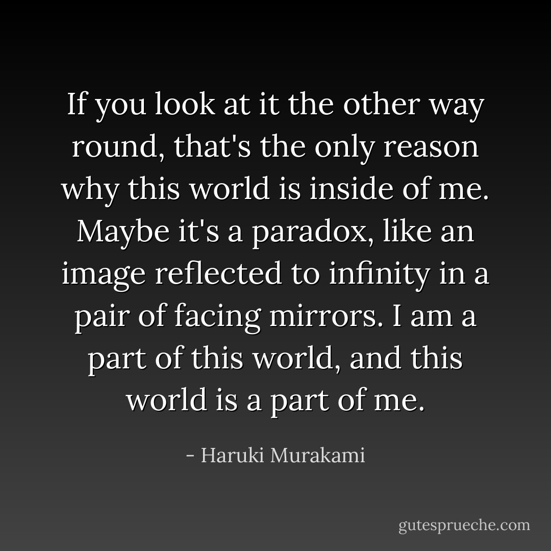 If you look at it the other way round, that's the only reason why this world is inside of me. Maybe it's a paradox, like an image reflected to infinity in a pair of facing mirrors. I am a part of this world, and this world is a part of me. - Haruki Murakami