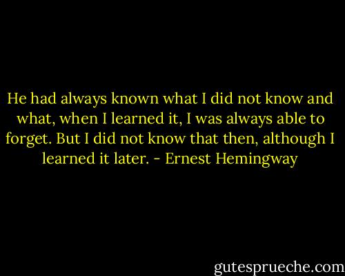 He had always known what I did not know and what, when I learned it, I was always able to forget. But I did not know that then, although I learned it later. - Ernest Hemingway