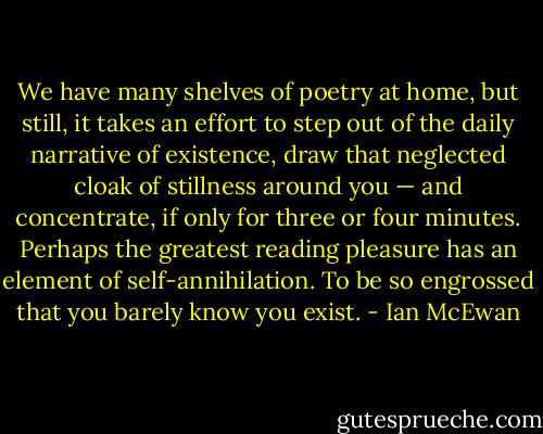 We have many shelves of poetry at home, but still, it takes an effort to step out of the daily narrative of existence, draw that neglected cloak of stillness around you — and concentrate, if only for three or four minutes. Perhaps the greatest reading pleasure has an element of self-annihilation. To be so engrossed that you barely know you exist. - Ian McEwan