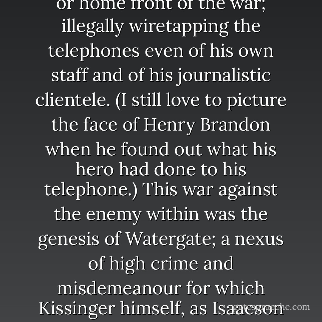 So many of the professional foreign policy establishment, and so many of their hangers-on among the lumpen academics and journalists, had become worried by the frenzy and paranoia of the Nixonian Vietnam policy that consensus itself was threatened. Ordinary intra-mural and extra-mural leaking, to such duly constituted bodies as Congress, was getting out of hand. It was Kissinger who inaugurated the second front or home front of the war; illegally wiretapping the telephones even of his own staff and of his journalistic clientele. (I still love to picture the face of Henry Brandon when he found out what his hero had done to his telephone.) This war against the enemy within was the genesis of Watergate; a nexus of high crime and misdemeanour for which Kissinger himself, as Isaacson wittily points out, largely evaded blame by taking to his ‘shuttle’ and staying airborne. Incredibly, he contrived to argue in public with some success that if it were not for democratic distempers like the impeachment process his own selfless, necessary statesmanship would have been easier to carry out. This is true, but not in the way that he got newspapers like Rees-Mogg’s <i>Times</i> to accept. - Christopher Hitchens