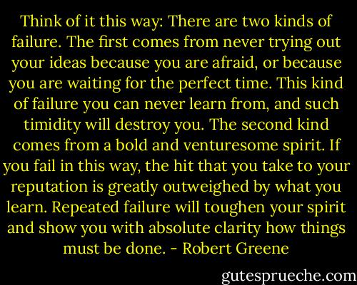 Think of it this way: There are two kinds of failure. The first comes from never trying out your ideas because you are afraid, or because you are waiting for the perfect time. This kind of failure you can never learn from, and such timidity will destroy you. The second kind comes from a bold and venturesome spirit. If you fail in this way, the hit that you take to your reputation is greatly outweighed by what you learn. Repeated failure will toughen your spirit and show you with absolute clarity how things must be done. - Robert Greene
