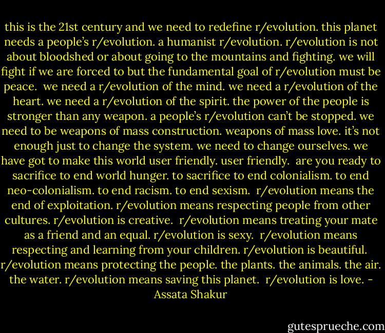 this is the 21st century and we need to redefine r/evolution. this planet needs a people’s r/evolution. a humanist r/evolution. r/evolution is not about bloodshed or about going to the mountains and fighting. we will fight if we are forced to but the fundamental goal of r/evolution must be peace.<br /><br />we need a r/evolution of the mind. we need a r/evolution of the heart. we need a r/evolution of the spirit. the power of the people is stronger than any weapon. a people’s r/evolution can’t be stopped. we need to be weapons of mass construction. weapons of mass love. it’s not enough just to change the system. we need to change ourselves. we have got to make this world user friendly. user friendly.<br /><br />are you ready to sacrifice to end world hunger. to sacrifice to end colonialism. to end neo-colonialism. to end racism. to end sexism.<br /><br />r/evolution means the end of exploitation. r/evolution means respecting people from other cultures. r/evolution is creative.<br /><br />r/evolution means treating your mate as a friend and an equal. r/evolution is sexy.<br /><br />r/evolution means respecting and learning from your children. r/evolution is beautiful.<br /><br />r/evolution means protecting the people. the plants. the animals. the air. the water. r/evolution means saving this planet.<br /><br />r/evolution is love. - Assata Shakur