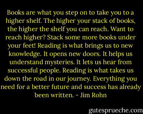 Books are what you step on to take you to a higher shelf. The higher your stack of books, the higher the shelf you can reach. Want to reach higher? Stack some more books under your feet! Reading is what brings us to new knowledge. It opens new doors. It helps us understand mysteries. It lets us hear from successful people. Reading is what takes us down the road in our journey. Everything you need for a better future and success has already been written. - Jim Rohn