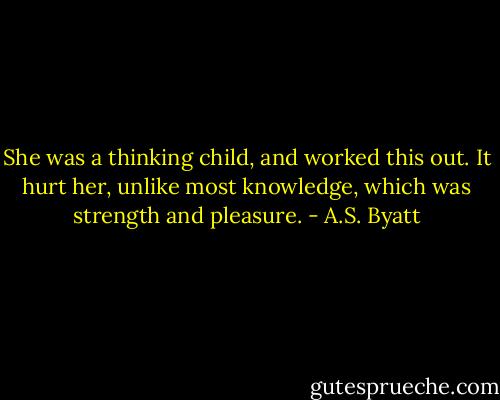 She was a thinking child, and worked this out. It hurt her, unlike most knowledge, which was strength and pleasure. - A.S. Byatt