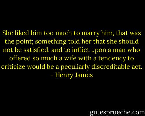 She liked him too much to marry him, that was the point; something told her that she should not be satisfied, and to inflict upon a man who offered so much a wife with a tendency to criticize would be a peculiarly discreditable act. - Henry James