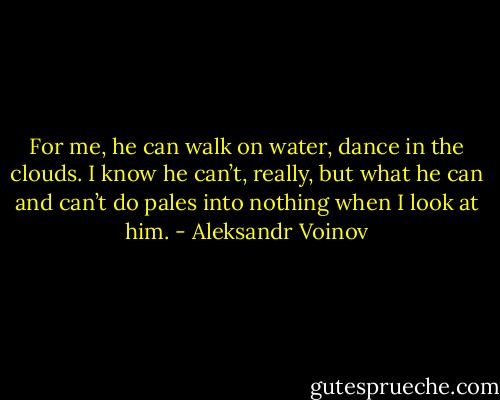 For me, he can walk on water, dance in the clouds. I know he can’t, really, but what he can and can’t do pales into nothing when I look at him. - Aleksandr Voinov