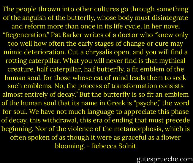 The people thrown into other cultures go through something of the anguish of the butterfly, whose body must disintegrate and reform more than once in its life cycle. In her novel “Regeneration,” Pat Barker writes of a doctor who “knew only too well how often the early stages of change or cure may mimic deterioration. Cut a chrysalis open, and you will find a rotting caterpillar. What you will never find is that mythical creature, half caterpillar, half butterfly, a fit emblem of the human soul, for those whose cat of mind leads them to seek such emblems. No, the process of transformation consists almost entirely of decay.” But the butterfly is so fit an emblem of the human soul that its name in Greek is “psyche,” the word for soul. We have not much language to appreciate this phase of decay, this withdrawal, this era of ending that must precede beginning. Nor of the violence of the metamorphosis, which is often spoken of as though it were as graceful as a flower blooming. - Rebecca Solnit