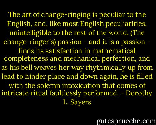 The art of change-ringing is peculiar to the English, and, like most English peculiarities, unintelligible to the rest of the world. (The change-ringer's) passion - and it is a passion - finds its satisfaction in mathematical completeness and mechanical perfection, and as his bell weaves her way rhythmically up from lead to hinder place and down again, he is filled with the solemn intoxication that comes of intricate ritual faultlessly performed. - Dorothy L. Sayers