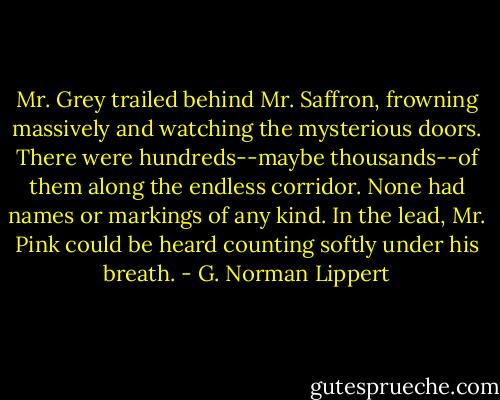 Mr. Grey trailed behind Mr. Saffron, frowning massively and watching the mysterious doors. There were hundreds--maybe thousands--of them along the endless corridor. None had names or markings of any kind. In the lead, Mr. Pink could be heard counting softly under his breath. - G. Norman Lippert