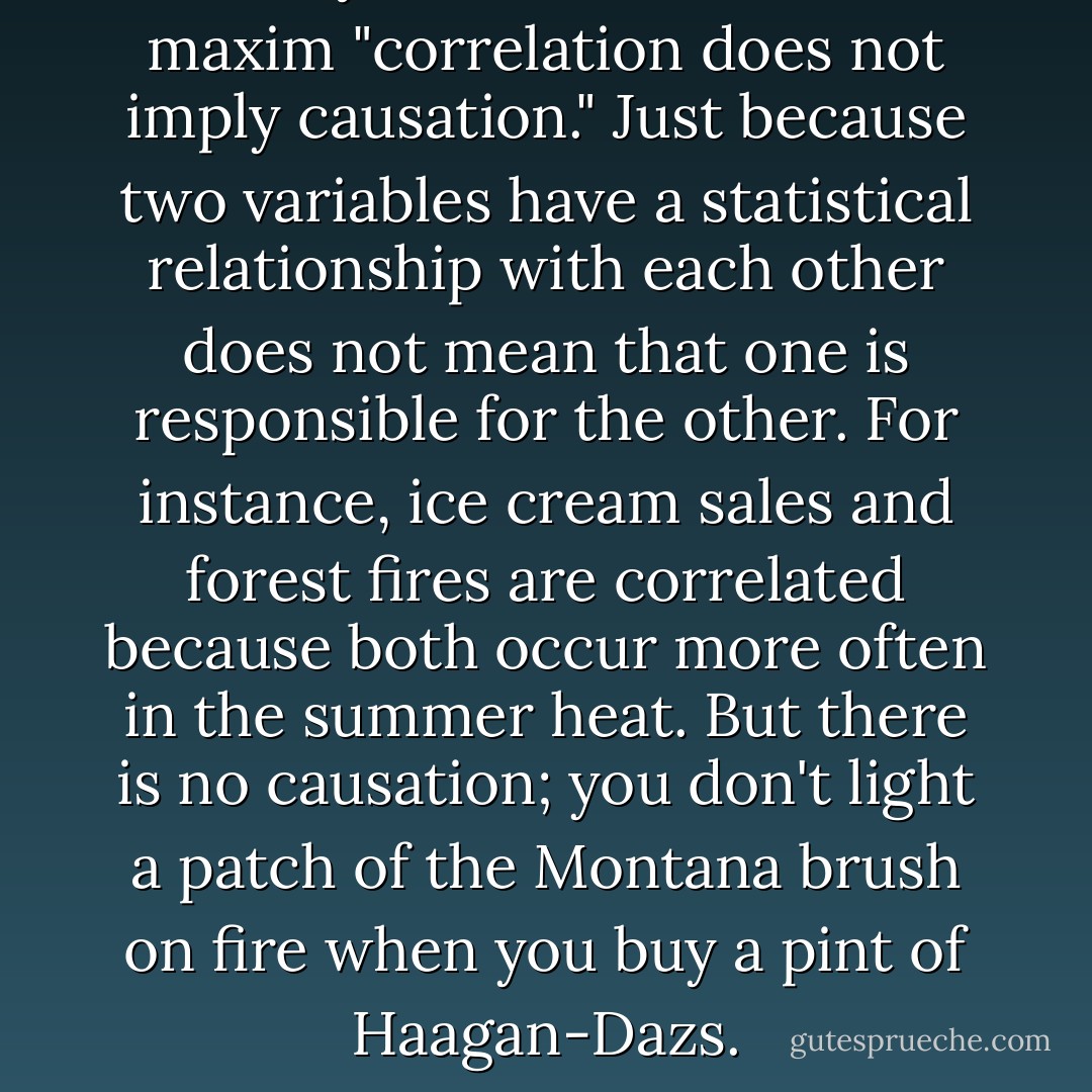 Most of you will have heard the maxim "correlation does not imply causation." Just because two variables have a statistical relationship with each other does not mean that one is responsible for the other. For instance, ice cream sales and forest fires are correlated because both occur more often in the summer heat. But there is no causation; you don't light a patch of the Montana brush on fire when you buy a pint of Haagan-Dazs. - Nate Silver