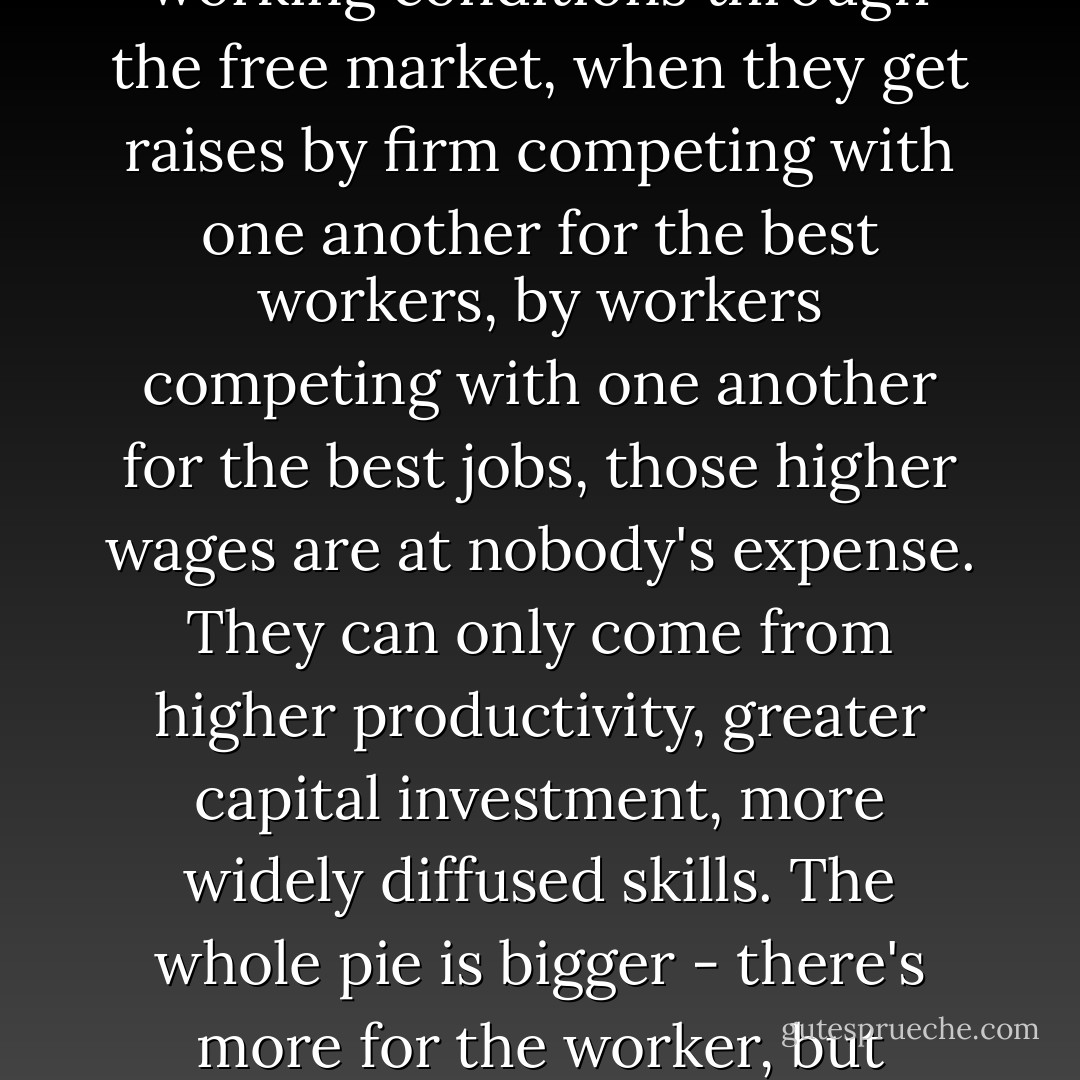 When unions get higher wages for their members by restricting entry into an occupation, those higher wages are at the expense of other workers who find their opportunities reduced. When government pays its employees higher wages, those higher wages are at the expense of the taxpayer. But when workers get higher wages and better working conditions through the free market, when they get raises by firm competing with one another for the best workers, by workers competing with one another for the best jobs, those higher wages are at nobody's expense. They can only come from higher productivity, greater capital investment, more widely diffused skills. The whole pie is bigger - there's more for the worker, but there's also more for the employer, the investor, the consumer, and even the tax collector. <br /><br />That's the way the free market system distributes the fruits of economic progress among all people. That's the secret of the enormous improvements in the conditions of the working person over the past two centuries. - Milton Friedman
