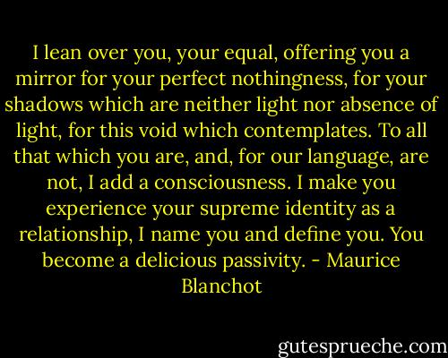 I lean over you, your equal, offering you a mirror for your perfect nothingness, for your shadows which are neither light nor absence of light, for this void which contemplates. To all that which you are, and, for our language, are not, I add a consciousness. I make you experience your supreme identity as a relationship, I name you and define you. You become a delicious passivity. - Maurice Blanchot