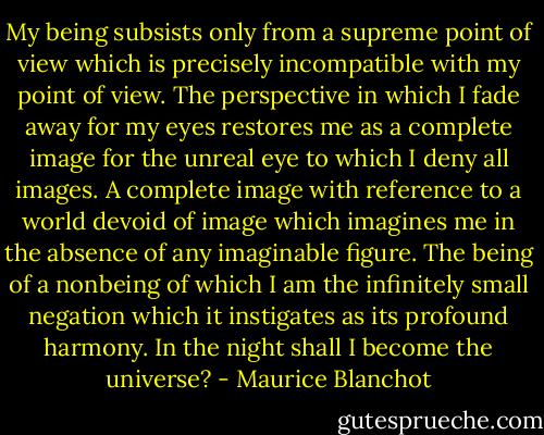 My being subsists only from a supreme point of view which is precisely incompatible with my point of view. The perspective in which I fade away for my eyes restores me as a complete image for the unreal eye to which I deny all images. A complete image with reference to a world devoid of image which imagines me in the absence of any imaginable figure. The being of a nonbeing of which I am the infinitely small negation which it instigates as its profound harmony. In the night shall I become the universe? - Maurice Blanchot