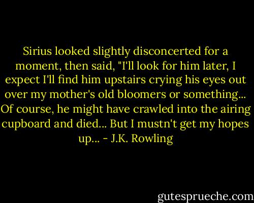 Sirius looked slightly disconcerted for a moment, then said, "I'll look for him later, I expect I'll find him upstairs crying his eyes out over my mother's old bloomers or something... Of course, he might have crawled into the airing cupboard and died... But I mustn't get my hopes up... - J.K. Rowling