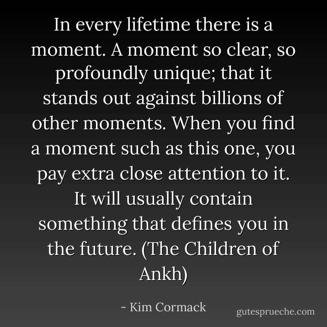 In every lifetime there is a moment. A moment so clear, so profoundly unique; that it stands out against billions of other moments. When you find a moment such as this one, you pay extra close attention to it. It will usually contain something that defines you in the future. (The Children of Ankh) - Kim Cormack