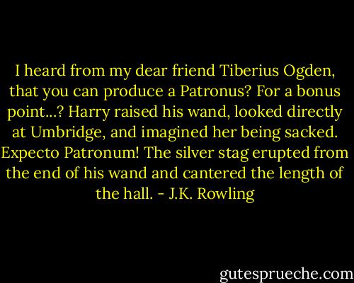 I heard from my dear friend Tiberius Ogden, that you can produce a Patronus? For a bonus point...?<br />Harry raised his wand, looked directly at Umbridge, and imagined her being sacked.<br />Expecto Patronum!<br />The silver stag erupted from the end of his wand and cantered the length of the hall. - J.K. Rowling