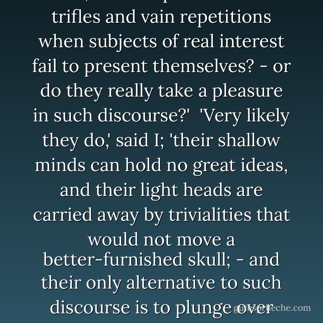 Is it that they think it a duty to be continually talking,' pursued she: 'and so never pause to think, but fill up with aimless trifles and vain repetitions when subjects of real interest fail to present themselves? - or do they really take a pleasure in such discourse?'<br /><br />'Very likely they do,' said I; 'their shallow minds can hold no great ideas, and their light heads are carried away by trivialities that would not move a better-furnished skull; - and their only alternative to such discourse is to plunge over head and ears into the slough of scandal - which is their chief delight. - Anne Brontë