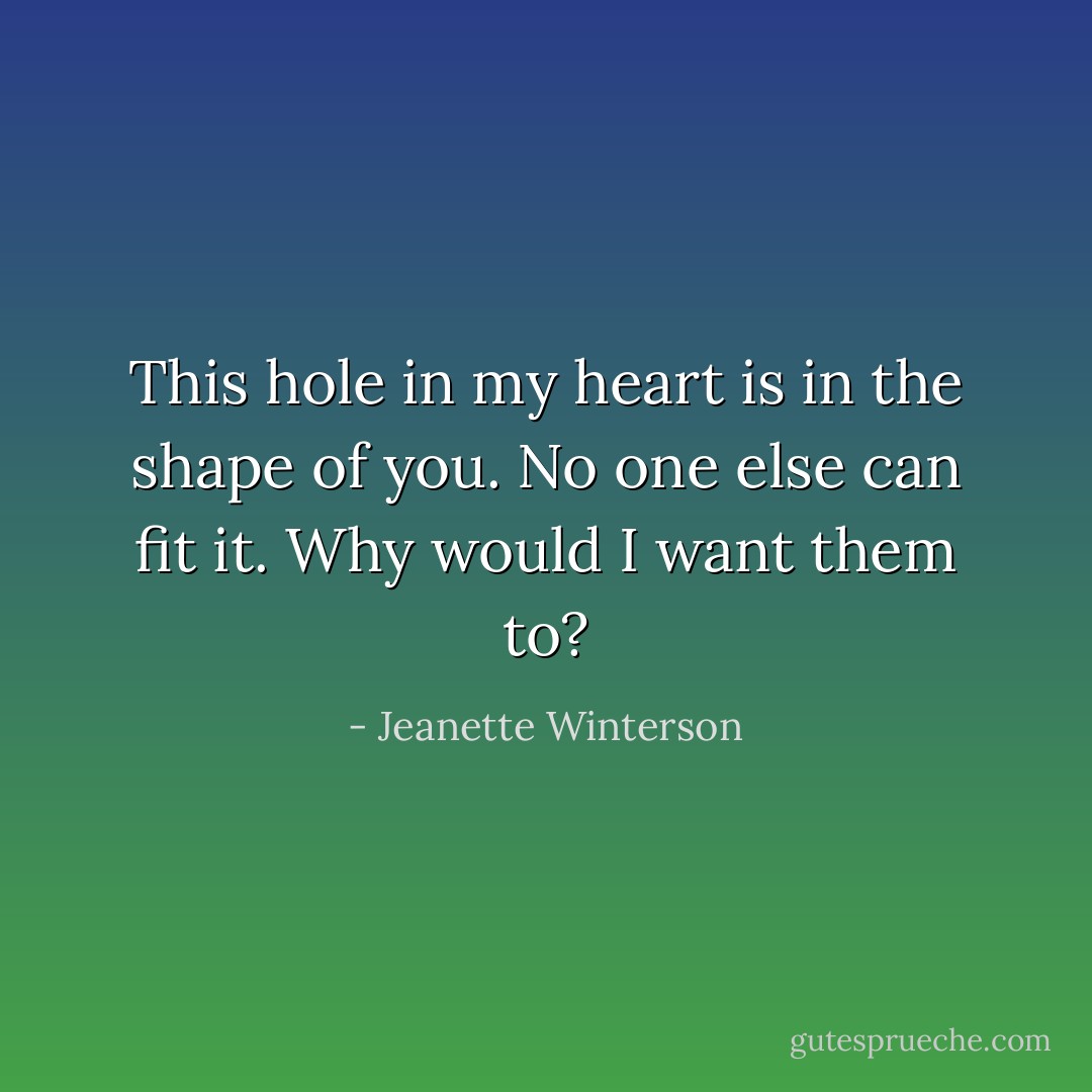 This hole in my heart is in the shape of you. No one else can fit it. Why would I want them to? - Jeanette Winterson