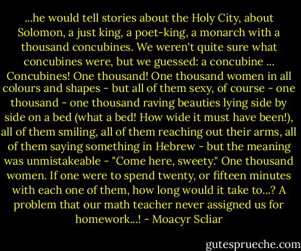 ...he would tell stories about the Holy City, about Solomon, a just king, a poet-king, a monarch with a thousand concubines. We weren't quite sure what concubines were, but we guessed: a concubine ... Concubines! One thousand! One thousand women in all colours and shapes - but all of them sexy, of course - one thousand - one thousand raving beauties lying side by side on a bed (what a bed! How wide it must have been!), all of them smiling, all of them reaching out their arms, all of them saying something in Hebrew - but the meaning was unmistakeable - "Come here, sweety." One thousand women. If one were to spend twenty, or fifteen minutes with each one of them, how long would it take to...? A problem that our math teacher never assigned us for homework...! - Moacyr Scliar