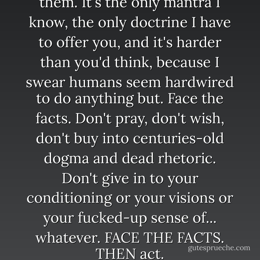 Face the facts. Then act on them. It's the only mantra I know, the only doctrine I have to offer you, and it's harder than you'd think, because I swear humans seem hardwired to do anything but. Face the facts. Don't pray, don't wish, don't buy into centuries-old dogma and dead rhetoric. Don't give in to your conditioning or your visions or your fucked-up sense of... whatever. FACE THE FACTS. THEN act. - Quellcrist Falconer