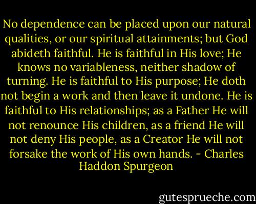No dependence can be placed upon our natural qualities, or our spiritual attainments; but God abideth faithful. He is faithful in His love; He knows no variableness, neither shadow of turning. He is faithful to His purpose; He doth not begin a work and then leave it undone. He is faithful to His relationships; as a Father He will not renounce His children, as a friend He will not deny His people, as a Creator He will not forsake the work of His own hands. - Charles Haddon Spurgeon