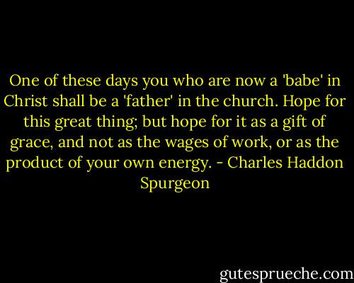 One of these days you who are now a 'babe' in Christ shall be a 'father' in the church. Hope for this great thing; but hope for it as a gift of grace, and not as the wages of work, or as the product of your own energy. - Charles Haddon Spurgeon