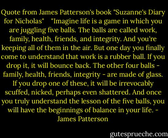 Quote from James Patterson's book "Suzanne's Diary for Nicholas" <br /><br /><br />"Imagine life is a game in which you are juggling five balls. The balls are called work, family, health, friends, and integrity. And you're keeping all of them in the air. But one day you finally come to understand that work is a rubber ball. If you drop it, it will bounce back. The other four balls - family, health, friends, integrity - are made of glass. If you drop one of these, it will be irrevocably scuffed, nicked, perhaps even shattered. And once you truly understand the lesson of the five balls, you will have the beginnings of balance in your life. - James Patterson