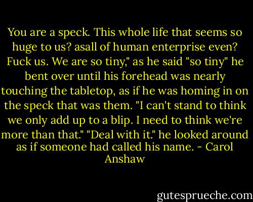 You are a speck. This whole life that seems so huge to us? asall of human enterprise even? Fuck us. We are so tiny," as he said "so tiny" he bent over until his forehead was nearly touching the tabletop, as if he was homing in on the speck that was them. "I can't stand to think we only add up to a blip. I need to think we're more than that." "Deal with it." he looked around as if someone had called his name. - Carol Anshaw