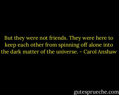 But they were not friends. They were here to keep each other from spinning off alone into the dark matter of the universe. - Carol Anshaw