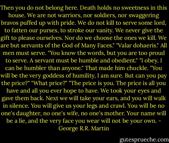 Then you do not belong here. Death holds no sweetness in this house. We are not warriors, nor soldiers, nor swaggering bravos puffed up with pride. We do not kill to serve some lord, to fatten our purses, to stroke our vanity. We never give the gift to please ourselves. Nor do we choose the ones we kill. We are but servants of the God of Many Faces."<br />"Valar dohaeris." All men must serve.<br />"You know the words, but you are too proud to serve. A servant must be humble and obedient."<br />"I obey. I can be humbler than anyone."<br />That made him chuckle. "You will be the very goddess of humility, I am sure. But can you pay the price?"<br />"What price?"<br />"The price is you. The price is all you have and all you ever hope to have. We took your eyes and gave them back. Next we will take your ears, and you will walk in silence. You will give us your legs and crawl. You will be no one's daughter, no one's wife, no one's mother. Your name will be a lie, and the very face you wear will not be your own. - George R.R. Martin