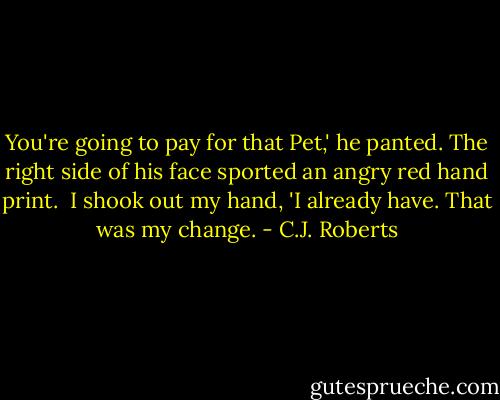 You're going to pay for that Pet,' he panted. The right side of his face sported an angry red hand print.<br /><br />I shook out my hand, 'I already have. That was my change. - C.J. Roberts