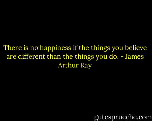 There is no happiness if the things you believe are different than the things you do. - James Arthur Ray