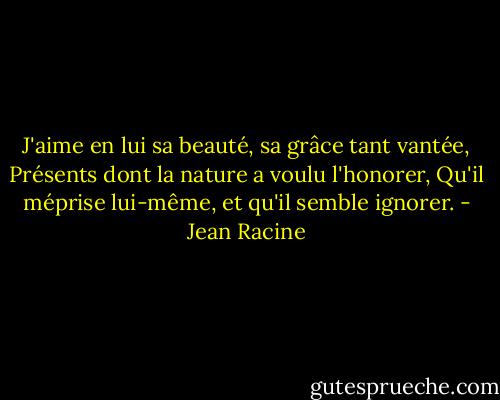 J'aime en lui sa beauté, sa grâce tant vantée,<br />Présents dont la nature a voulu l'honorer,<br />Qu'il méprise lui-même, et qu'il semble ignorer. - Jean Racine