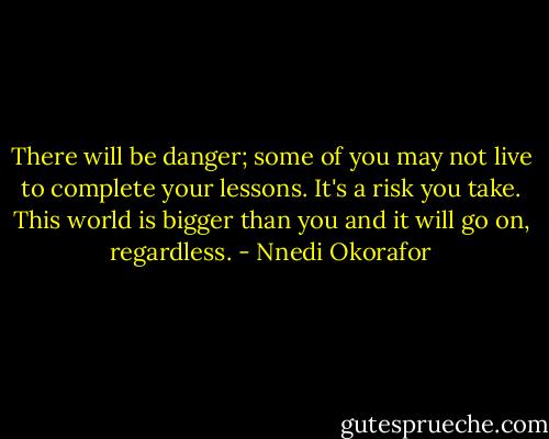 There will be danger; some of you may not live to complete your lessons. It's a risk you take. This world is bigger than you and it will go on, regardless. - Nnedi Okorafor